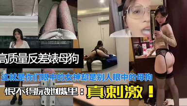 高質量反差婊母狗，這就是你們眼中的女神卻是別人眼中的母狗，恨不得尿她嘴裡，真刺激！